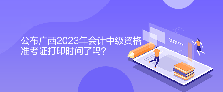 公布廣西2023年會(huì)計(jì)中級(jí)資格準(zhǔn)考證打印時(shí)間了嗎？