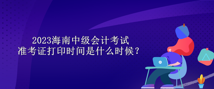 2023海南中級會計考試準考證打印時間是什么時候？