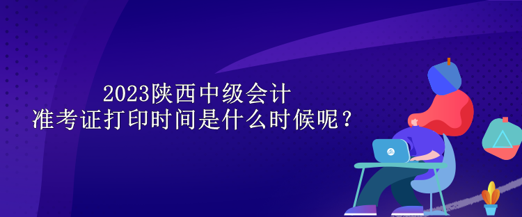 2023陜西中級會計準考證打印時間是什么時候呢？