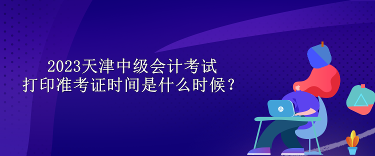 2023天津中級會計考試打印準(zhǔn)考證時間是什么時候？