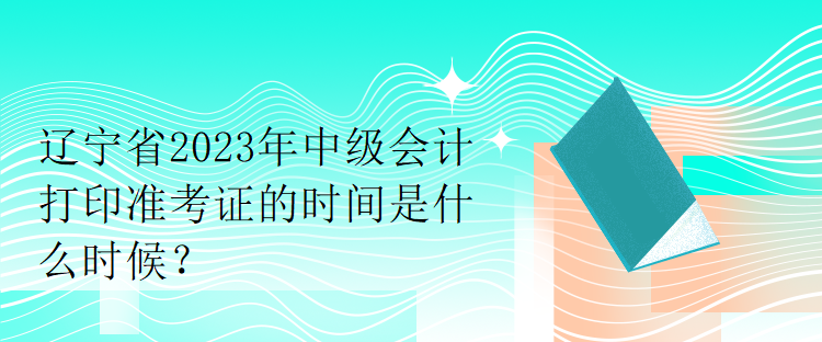 遼寧省2023年中級會計打印準(zhǔn)考證的時間是什么時候？