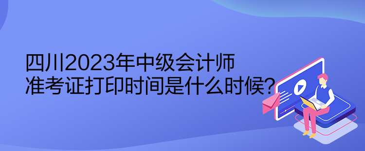 四川2023年中級會計師準考證打印時間是什么時候？