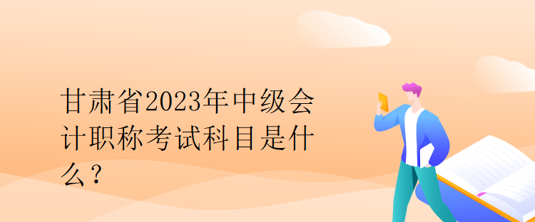 甘肅省2023年中級會計職稱考試科目是什么？