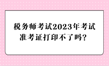 稅務(wù)師考試2023年考試準(zhǔn)考證打印不了嗎？