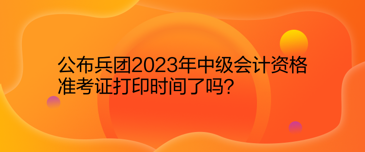 公布兵團2023年中級會計資格準(zhǔn)考證打印時間了嗎？