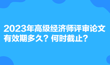 2023年高級經(jīng)濟(jì)師評審論文有效期多久？何時截止？