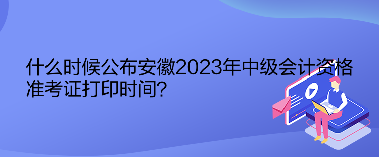 什么時候公布安徽2023年中級會計資格準考證打印時間？