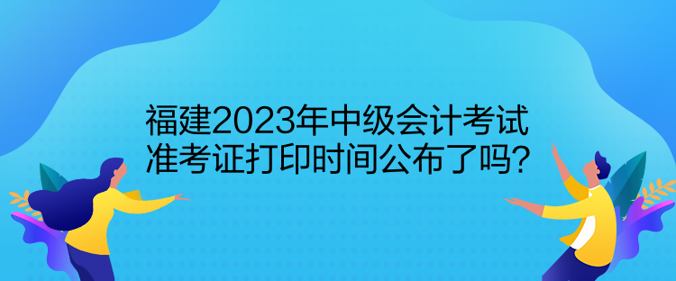 福建2023年中級(jí)會(huì)計(jì)考試準(zhǔn)考證打印時(shí)間公布了嗎？