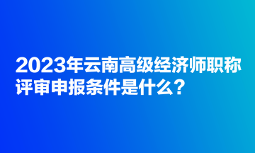 2023年云南高級經(jīng)濟師職稱評審申報條件是什么？