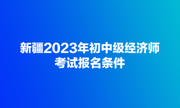 新疆2023年初中級經(jīng)濟師考試報名條件