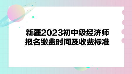 新疆2023初中級經(jīng)濟(jì)師報名繳費時間及收費標(biāo)準(zhǔn)