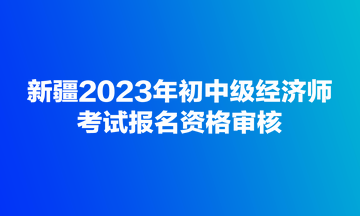 新疆2023年初中級經(jīng)濟(jì)師考試報(bào)名資格審核