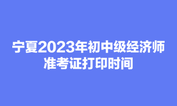 寧夏2023年初中級經(jīng)濟師準(zhǔn)考證打印時間