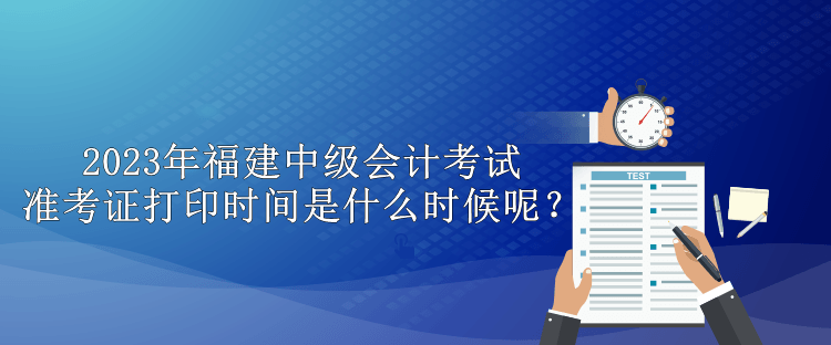 2023年福建中級(jí)會(huì)計(jì)考試準(zhǔn)考證打印時(shí)間是什么時(shí)候呢？