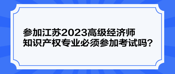 參加江蘇2023高級經(jīng)濟(jì)師知識產(chǎn)權(quán)專業(yè)必須參加考試嗎？