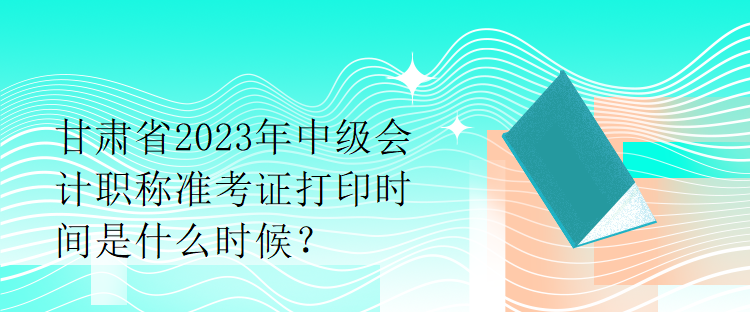 甘肅省2023年中級會計職稱準考證打印時間是什么時候？