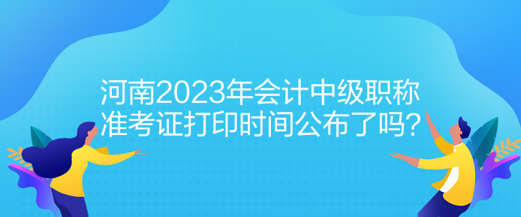 河南2023年會(huì)計(jì)中級(jí)職稱準(zhǔn)考證打印時(shí)間公布了嗎？