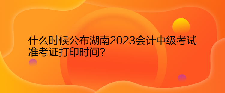 什么時候公布湖南2023會計中級考試準考證打印時間？