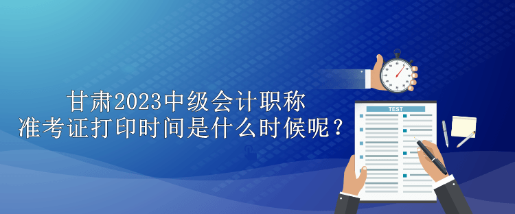 甘肅2023中級會計職稱準考證打印時間是什么時候呢？