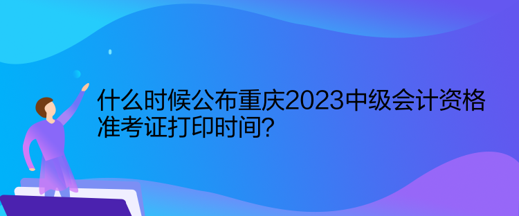 什么時(shí)候公布重慶2023中級會計(jì)資格準(zhǔn)考證打印時(shí)間？