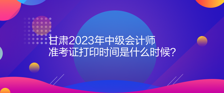 甘肅2023年中級(jí)會(huì)計(jì)師準(zhǔn)考證打印時(shí)間是什么時(shí)候？