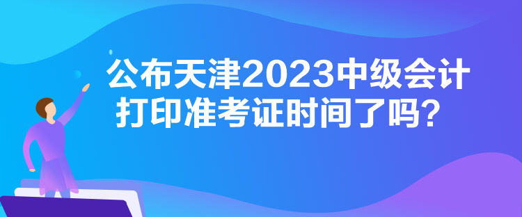 公布天津2023中級會計打印準(zhǔn)考證時間了嗎？