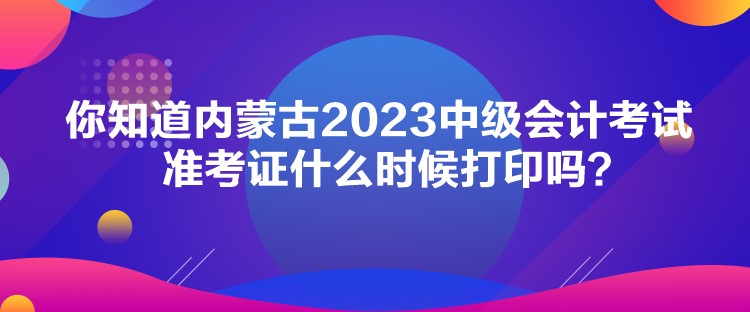 你知道內(nèi)蒙古2023中級(jí)會(huì)計(jì)考試準(zhǔn)考證什么時(shí)候打印嗎？