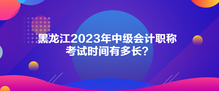 黑龍江2023年中級(jí)會(huì)計(jì)職稱考試時(shí)間有多長？