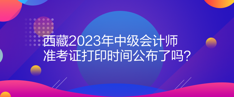 西藏2023年中級(jí)會(huì)計(jì)師準(zhǔn)考證打印時(shí)間公布了嗎？