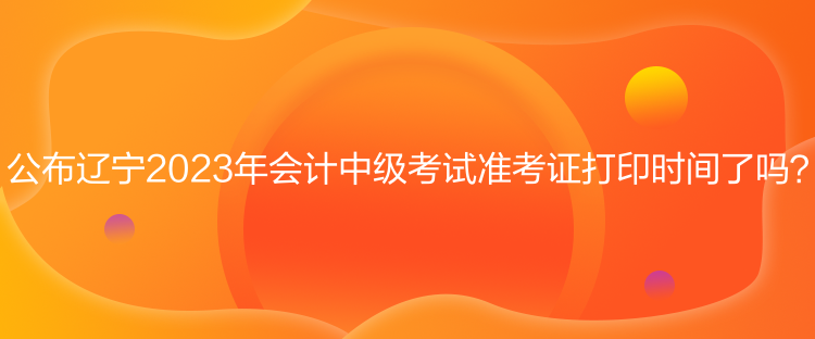 公布遼寧2023年會計(jì)中級考試準(zhǔn)考證打印時(shí)間了嗎？