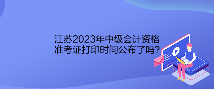 江蘇2023年中級會計資格準考證打印時間公布了嗎？