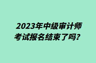 2023年中級(jí)審計(jì)師考試報(bào)名結(jié)束了嗎？