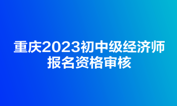 重慶2023初中級(jí)經(jīng)濟(jì)師報(bào)名資格審核