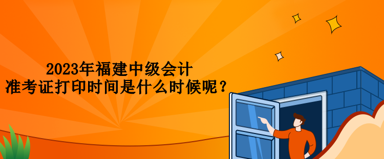 2023年福建中級會(huì)計(jì)準(zhǔn)考證打印時(shí)間是什么時(shí)候呢？