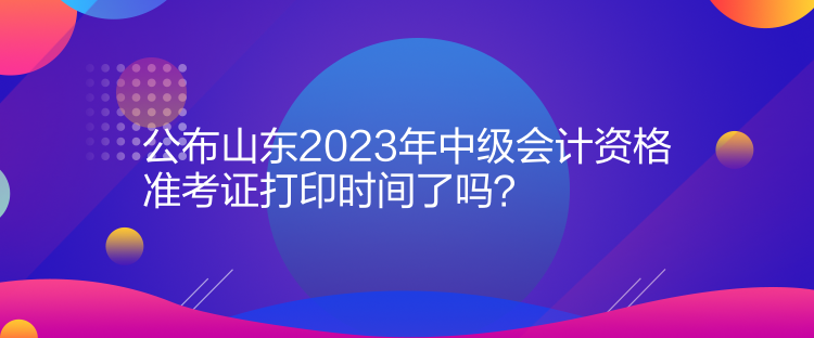 公布山東2023年中級(jí)會(huì)計(jì)資格準(zhǔn)考證打印時(shí)間了嗎？