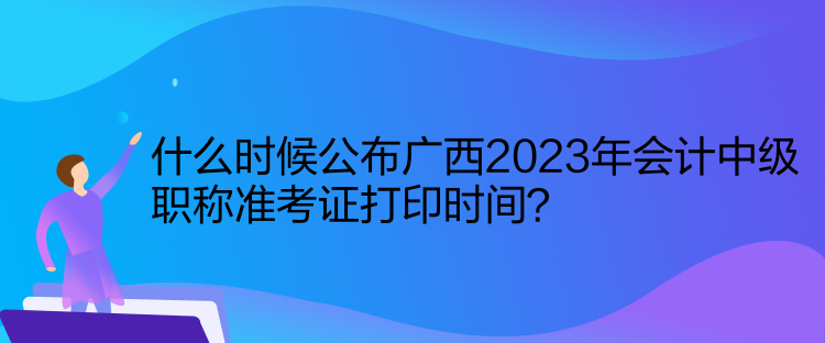 什么時候公布廣西2023年會計中級職稱準考證打印時間？