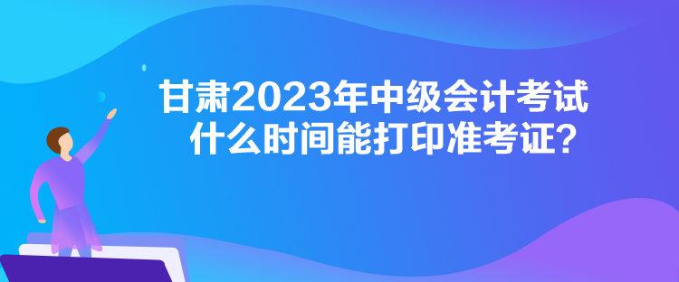 甘肅2023年中級會計考試什么時間能打印準(zhǔn)考證？