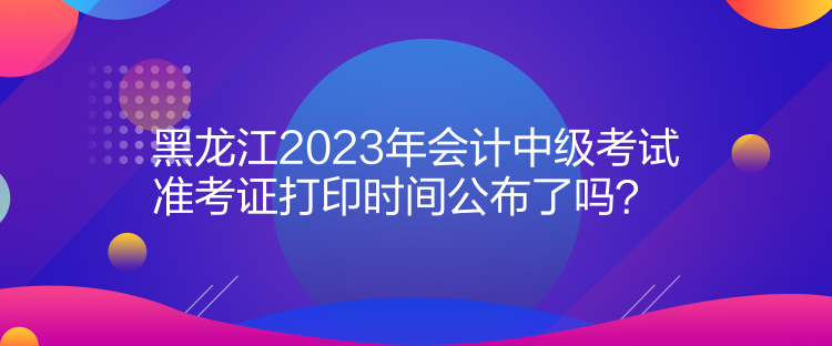 黑龍江2023年會(huì)計(jì)中級(jí)考試準(zhǔn)考證打印時(shí)間公布了嗎？