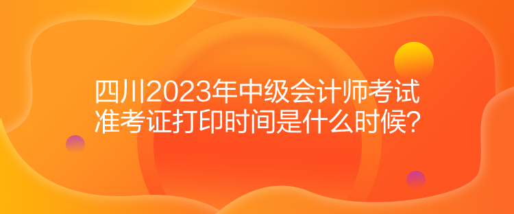 四川2023年中級會計師考試準考證打印時間是什么時候？