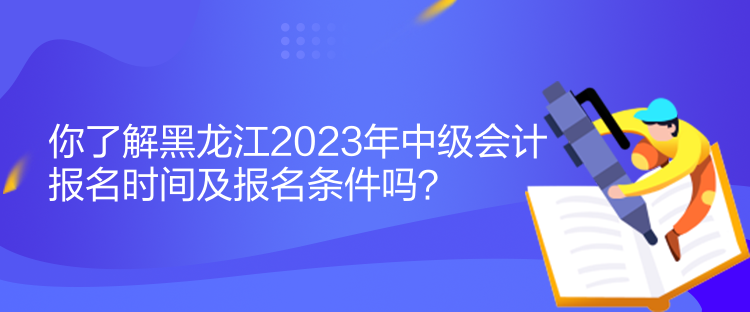 你了解黑龍江2023年中級會計報名時間及報名條件嗎？