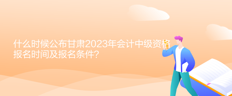 什么時候公布甘肅2023年會計中級資格報名時間及報名條件？