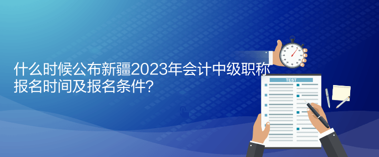 什么時(shí)候公布新疆2023年會(huì)計(jì)中級(jí)職稱報(bào)名時(shí)間及報(bào)名條件？