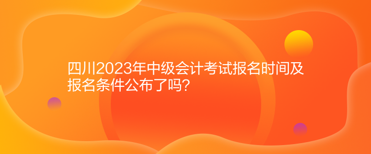 四川2023年中級會計考試報名時間及報名條件公布了嗎？