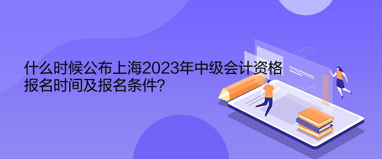 什么時候公布上海2023年中級會計資格報名時間及報名條件？