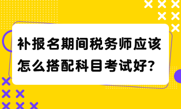 補報名期間稅務師應該怎么搭配科目考試好？