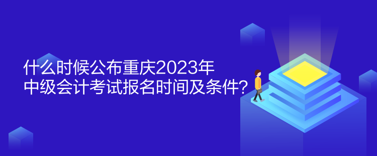 什么時候公布重慶2023年中級會計考試報名時間及條件？