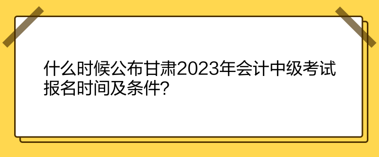 什么時(shí)候公布甘肅2023年會(huì)計(jì)中級(jí)考試報(bào)名時(shí)間及條件？