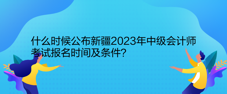 什么時候公布新疆2023年中級會計師考試報名時間及條件？