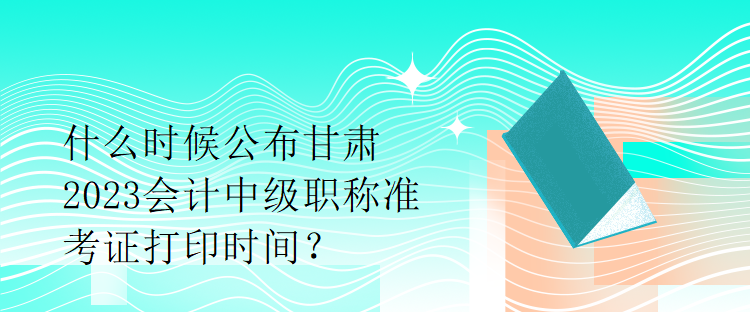 什么時候公布甘肅2023會計中級職稱準考證打印時間？