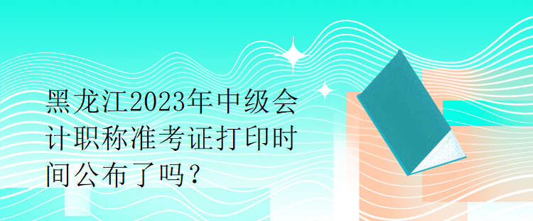 黑龍江2023年中級(jí)會(huì)計(jì)職稱準(zhǔn)考證打印時(shí)間公布了嗎？1